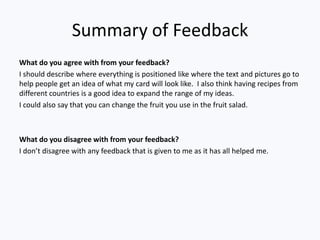 Summary of Feedback
What do you agree with from your feedback?
I should describe where everything is positioned like where the text and pictures go to
help people get an idea of what my card will look like. I also think having recipes from
different countries is a good idea to expand the range of my ideas.
I could also say that you can change the fruit you use in the fruit salad.



What do you disagree with from your feedback?
I don’t disagree with any feedback that is given to me as it has all helped me.
 
