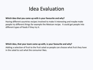 Idea Evaluation
Which idea that you came up with is your favourite and why?
Having different countries recipes involved to make it interesting and maybe make
people try different things for example the Mexican recipe. It could get people into
different types of foods if they try it.




Which idea, that your team came up with, is your favourite and why?
Adding a selection of fruit to the fruit salad so people can choose what fruit they have
in the salad to suit what the consumer likes.
 