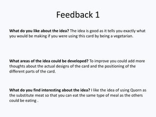 Feedback 1
What do you like about the idea? The idea is good as it tells you exactly what
you would be making if you were using this card by being a vegetarian.




What areas of the idea could be developed? To improve you could add more
thoughts about the actual designs of the card and the positioning of the
different parts of the card.



What do you find interesting about the idea? I like the idea of using Quorn as
the substitute meat so that you can eat the same type of meal as the others
could be eating .
 