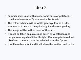 Idea 2
• Summer style salad with maybe some pasta or potatoes. It
  could also have some Quorn meat substitute in.
• The colour scheme will be white green/yellow as it is for
  summer so it needs to be quite bright and also appealing.
• The image will be in the corner of the card.
• It could be taken on picnics and eaten by vegetarians and
  people wanting a healthier lifestyle. If non vegetarians don’t
  like Quorn they can have the salad without the Quorn.
• It will have black font and it will show the method and recipe.
 