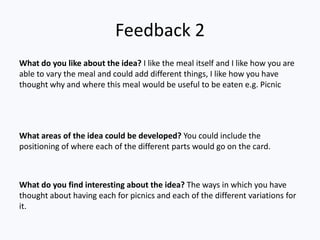 Feedback 2
What do you like about the idea? I like the meal itself and I like how you are
able to vary the meal and could add different things, I like how you have
thought why and where this meal would be useful to be eaten e.g. Picnic




What areas of the idea could be developed? You could include the
positioning of where each of the different parts would go on the card.



What do you find interesting about the idea? The ways in which you have
thought about having each for picnics and each of the different variations for
it.
 