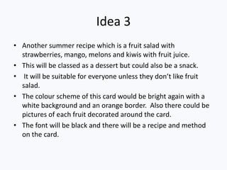 Idea 3
• Another summer recipe which is a fruit salad with
  strawberries, mango, melons and kiwis with fruit juice.
• This will be classed as a dessert but could also be a snack.
• It will be suitable for everyone unless they don’t like fruit
  salad.
• The colour scheme of this card would be bright again with a
  white background and an orange border. Also there could be
  pictures of each fruit decorated around the card.
• The font will be black and there will be a recipe and method
  on the card.
 
