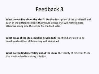 Feedback 3
What do you like about the idea? I like the description of the card itself and
each of the different colours that would be use that will make it more
attractive along side the recipe for the fruit salad.



What areas of the idea could be developed? I cant find any area to be
developed as it has all been very well described.



What do you find interesting about the idea? The variety of different fruits
that are involved in making this dish.
 