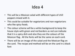 Idea 4
• This will be a Mexican salad with different types of chill
  peppers mixed with it.
• This could be suitable for vegetarians and non vegetarians
  who like spicy foods.
• The colour scheme will be a white background to keep the
  house style with green and red borders as red can indicate
  that it is a spicy dish and also they are the colours of the
  Mexican flag. All the fonts will be the same on each card.
• There will be an image of the salad and the Mexican flag on
  the card. The recipe and method will be on the card in a black
  font
 