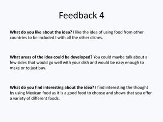 Feedback 4
What do you like about the idea? I like the idea of using food from other
countries to be included I with all the other dishes.



What areas of the idea could be developed? You could maybe talk about a
few sides that would go well with your dish and would be easy enough to
make or to just buy.



What do you find interesting about the idea? I find interesting the thought
by using Mexican food as it is a good food to choose and shows that you offer
a variety of different foods.
 