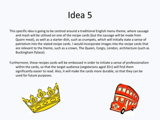 Idea 5
This specific idea is going to be centred around a traditional English menu theme, where sausage
    and mash will be utilised on one of the recipe cards (but the sausage will be made from
    Quorn meat), as well as a starter dish, such as crumpets, which will initially state a sense of
    patriotism into the stated recipe cards. I would incorporate images into the recipe cards that
    are relevant to the theme, such as a crown, The Queen, Corgis, London, architecture (such as
    Buckingham Palace).

Furthermore, these recipes cards will be embossed in order to initiate a sense of professionalism
    within the cards, so that the target audience (vegetarians aged 35+) will find them
    significantly easier to read. Also, it will make the cards more durable, so that they can be
    used for future purposes.
 