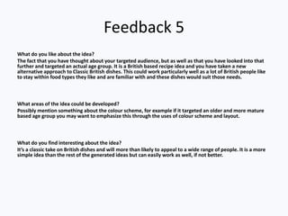 Feedback 5
What do you like about the idea?
The fact that you have thought about your targeted audience, but as well as that you have looked into that
further and targeted an actual age group. It is a British based recipe idea and you have taken a new
alternative approach to Classic British dishes. This could work particularly well as a lot of British people like
to stay within food types they like and are familiar with and these dishes would suit those needs.



What areas of the idea could be developed?
Possibly mention something about the colour scheme, for example if it targeted an older and more mature
based age group you may want to emphasize this through the uses of colour scheme and layout.



What do you find interesting about the idea?
It’s a classic take on British dishes and will more than likely to appeal to a wide range of people. It is a more
simple idea than the rest of the generated ideas but can easily work as well, if not better.
 