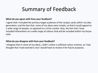 Summary of Feedback
What do you agree with from your feedback?
I agree that I included the primary target audience of the recipes cards within my idea
generation, and the fact that some of my ideas were simple, so that it could appeal to
a wide range of people, as opposed to a niche market. Also, the fact that I have
included information on a wide range of colours that will be included within my house
style.

What do you disagree with from your feedback?
I disagree that in some of my ideas, I didn’t utilise a sufficient colour scheme, as I had
thought that I had covered it, but I would have to review it for future purposes.
 