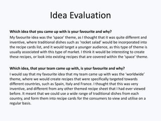 Idea Evaluation
Which idea that you came up with is your favourite and why?
My favourite idea was the ‘space’ theme, as I thought that it was quite different and
inventive, where traditional dishes such as ‘rocket salad’ would be incorporated into
the recipe cards list, and it would target a younger audience, as this type of theme is
usually associated with this type of market. I think it would be interesting to create
these recipes, or look into existing recipes that are covered within the ‘space’ theme.

Which idea, that your team came up with, is your favourite and why?
I would say that my favourite idea that my team came up with was the ‘worldwide’
theme, where we would create recipes that were specifically targeted towards
different countries, such as Spain, Italy and France. I thought that this was very
inventive, and different from any other themed recipe sheet that I had ever viewed
before. It meant that we could use a wide range of traditional dishes from each
country, and form them into recipe cards for the consumers to view and utilise on a
regular basis.
 