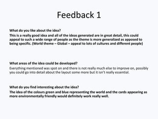 Feedback 1
What do you like about the idea?
This is a really good idea and all of the ideas generated are in great detail, this could
appeal to such a wide range of people as the theme is more generalized as apposed to
being specific. (World theme – Global – appeal to lots of cultures and different people)




What areas of the idea could be developed?
Everything mentioned was spot on and there is not really much else to improve on, possibly
you could go into detail about the layout some more but it isn’t really essential.


What do you find interesting about the idea?
The idea of the colours green and blue representing the world and the cards appearing as
more environmentally friendly would definitely work really well.
 