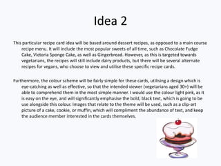 Idea 2
This particular recipe card idea will be based around dessert recipes, as opposed to a main course
    recipe menu. It will include the most popular sweets of all time, such as Chocolate Fudge
    Cake, Victoria Sponge Cake, as well as Gingerbread. However, as this is targeted towards
    vegetarians, the recipes will still include dairy products, but there will be several alternate
    recipes for vegans, who choose to view and utilise these specific recipe cards.

Furthermore, the colour scheme will be fairly simple for these cards, utilising a design which is
    eye-catching as well as effective, so that the intended viewer (vegetarians aged 30+) will be
    able to comprehend them in the most simple manner. I would use the colour light pink, as it
    is easy on the eye, and will significantly emphasise the bold, black text, which is going to be
    use alongside this colour. Images that relate to the theme will be used, such as a clip-art
    picture of a cake, cookie, or muffin, which will compliment the abundance of text, and keep
    the audience member interested in the cards themselves.
 