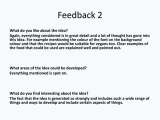 Feedback 2
What do you like about the idea?
Again, everything considered is in great detail and a lot of thought has gone into
this idea. For example mentioning the colour of the font on the background
colour and that the recipes would be suitable for vegans too. Clear examples of
the food that could be used are explained well and pointed out.



What areas of the idea could be developed?
Everything mentioned is spot on.



What do you find interesting about the idea?
The fact that the idea is generated so strongly and includes such a wide range of
things and ways to develop and include certain aspects of things.
 