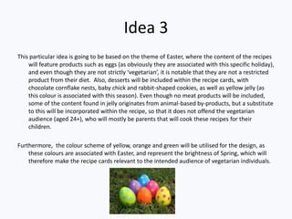 Idea 3
This particular idea is going to be based on the theme of Easter, where the content of the recipes
    will feature products such as eggs (as obviously they are associated with this specific holiday),
    and even though they are not strictly ‘vegetarian’, it is notable that they are not a restricted
    product from their diet. Also, desserts will be included within the recipe cards, with
    chocolate cornflake nests, baby chick and rabbit-shaped cookies, as well as yellow jelly (as
    this colour is associated with this season). Even though no meat products will be included,
    some of the content found in jelly originates from animal-based by-products, but a substitute
    to this will be incorporated within the recipe, so that it does not offend the vegetarian
    audience (aged 24+), who will mostly be parents that will cook these recipes for their
    children.

Furthermore, the colour scheme of yellow, orange and green will be utilised for the design, as
    these colours are associated with Easter, and represent the brightness of Spring, which will
    therefore make the recipe cards relevant to the intended audience of vegetarian individuals.
 