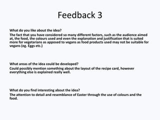 Feedback 3
What do you like about the idea?
The fact that you have considered so many different factors, such as the audience aimed
at, the food, the colours used and even the explanation and justification that is suited
more for vegetarians as apposed to vegans as food products used may not be suitable for
vegans (eg. Eggs etc.)



What areas of the idea could be developed?
Could possibly mention something about the layout of the recipe card, however
everything else is explained really well.



What do you find interesting about the idea?
The attention to detail and resemblance of Easter through the use of colours and the
food.
 