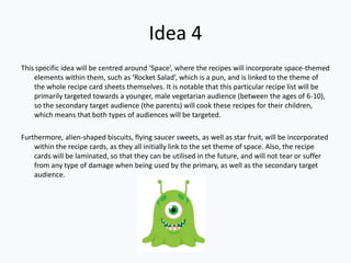 Idea 4
This specific idea will be centred around ‘Space’, where the recipes will incorporate space-themed
    elements within them, such as ‘Rocket Salad’, which is a pun, and is linked to the theme of
    the whole recipe card sheets themselves. It is notable that this particular recipe list will be
    primarily targeted towards a younger, male vegetarian audience (between the ages of 6-10),
    so the secondary target audience (the parents) will cook these recipes for their children,
    which means that both types of audiences will be targeted.

Furthermore, alien-shaped biscuits, flying saucer sweets, as well as star fruit, will be incorporated
    within the recipe cards, as they all initially link to the set theme of space. Also, the recipe
    cards will be laminated, so that they can be utilised in the future, and will not tear or suffer
    from any type of damage when being used by the primary, as well as the secondary target
    audience.
 
