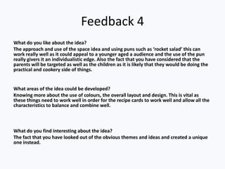 Feedback 4
What do you like about the idea?
The approach and use of the space idea and using puns such as ‘rocket salad’ this can
work really well as it could appeal to a younger aged a audience and the use of the pun
really givers it an individualistic edge. Also the fact that you have considered that the
parents will be targeted as well as the children as it is likely that they would be doing the
practical and cookery side of things.


What areas of the idea could be developed?
Knowing more about the use of colours, the overall layout and design. This is vital as
these things need to work well in order for the recipe cards to work well and allow all the
characteristics to balance and combine well.



What do you find interesting about the idea?
The fact that you have looked out of the obvious themes and ideas and created a unique
one instead.
 