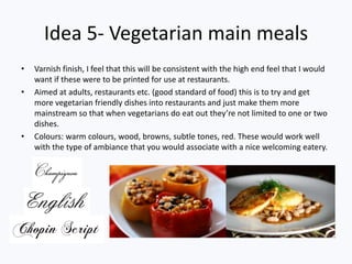 Idea 5- Vegetarian main meals
• Varnish finish, I feel that this will be consistent with the high end feel that I would
want if these were to be printed for use at restaurants.
• Aimed at adults, restaurants etc. (good standard of food) this is to try and get
more vegetarian friendly dishes into restaurants and just make them more
mainstream so that when vegetarians do eat out they’re not limited to one or two
dishes.
• Colours: warm colours, wood, browns, subtle tones, red. These would work well
with the type of ambiance that you would associate with a nice welcoming eatery.
 