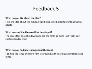 Feedback 5
What do you like about the idea?
I like the idea about the mains meals being aimed at restaurants as well as
adults.
What areas of the idea could be developed?
The areas that could be developed are the fonts as there isn’t really any
explanation for them
What do you find interesting about the idea?
I do find the fancy and curly font interesting as they are quite sophisticated
fonts.
 