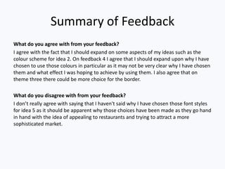 Summary of Feedback
What do you agree with from your feedback?
I agree with the fact that I should expand on some aspects of my ideas such as the
colour scheme for idea 2. On feedback 4 I agree that I should expand upon why I have
chosen to use those colours in particular as it may not be very clear why I have chosen
them and what effect I was hoping to achieve by using them. I also agree that on
theme three there could be more choice for the border.
What do you disagree with from your feedback?
I don’t really agree with saying that I haven't said why I have chosen those font styles
for idea 5 as it should be apparent why those choices have been made as they go hand
in hand with the idea of appealing to restaurants and trying to attract a more
sophisticated market.
 