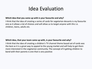 Idea Evaluation
Which idea that you came up with is your favourite and why?
I think that the idea of creating a series of cards for vegetarian desserts is my favourite
one as it allows a lot of choices and will allow us to target anyone with this i.e.
children, teens, adults etc.
Which idea, that your team came up with, is your favourite and why?
I think that the idea of creating a children's TV channel theme based set of cards was
the best as it is a great way to appeal to the young market and will help to get them
more interested in the vegetarian community. The concept of it getting children to
bond with their parents is one that is very positive
 