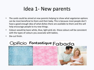 Idea 1- New parents
• The cards could be aimed at new parents helping to show what vegetarian options
can be most beneficial to them and their baby. This is because most people don’t
have a good enough idea of what dishes there are available to them and this will
help encourage people to try new things.
• Colours would be basic white, blue, light pink etc. these colours will be consistent
with the types of colours you associate with babies.
• Die-cut finish.
 
