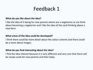 Feedback 1
What do you like about the idea?
I like the idea of it being for new parents whom are a vegetarian or are think
about becoming a vegetarian and I like the idea of the card thinking about a
new born.
What areas of the idea could be developed?
I think there could be more detail about the colour scheme and there could
be a more about images.
What do you find interesting about the idea?
I find the idea interest because it is very different and very rare that there will
be recipe cards for new parents and their baby.
 