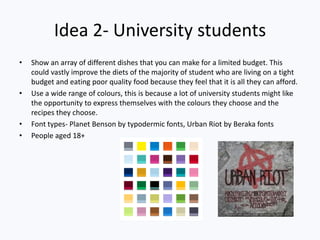Idea 2- University students
• Show an array of different dishes that you can make for a limited budget. This
could vastly improve the diets of the majority of student who are living on a tight
budget and eating poor quality food because they feel that it is all they can afford.
• Use a wide range of colours, this is because a lot of university students might like
the opportunity to express themselves with the colours they choose and the
recipes they choose.
• Font types- Planet Benson by typodermic fonts, Urban Riot by Beraka fonts
• People aged 18+
 