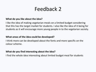 Feedback 2
What do you like about the idea?
I like the idea of making vegetarian meals on a limited budget considering
that this has the target market for students. I also like the idea of it being for
students as it will encourage more young people in to the vegetarian society.
What areas of the idea could be developed?
I think more can be developed about the fonts and more specific on the
colour scheme.
What do you find interesting about the idea?
I find the whole idea interesting about limited budget meal for students
 