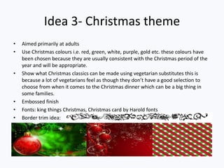 Idea 3- Christmas theme
• Aimed primarily at adults
• Use Christmas colours i.e. red, green, white, purple, gold etc. these colours have
been chosen because they are usually consistent with the Christmas period of the
year and will be appropriate.
• Show what Christmas classics can be made using vegetarian substitutes this is
because a lot of vegetarians feel as though they don’t have a good selection to
choose from when it comes to the Christmas dinner which can be a big thing in
some families.
• Embossed finish
• Fonts: king things Christmas, Christmas card by Harold fonts
• Border trim idea:
 