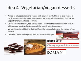 Idea 4- Vegetarian/vegan desserts
• Aimed at all vegetarians and vegans with a sweet tooth. This is to give vegans in
particular more choice since most deserts are made with ingredients that are not
vegan friendly, i.e. cheese and milk.
• Colour scheme: browns, red, white, black. I feel that these are quite rich colours
which would work well with some of the mouth watering recipes.
• Varnish finish to add to the slick feel from the colour choice and the nature of the
deserts.
• Use select focus and depth of field to create nice images.
 