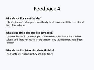 Feedback 4
What do you like about the idea?
I like the idea of making card specifically for desserts. And I like the idea of
the colour scheme.
What areas of the idea could be developed?
The area that could be developed is the colour scheme as they are dark
colours and there not really an explanation why those colours have been
selected.
What do you find interesting about the idea?
I find fonts interesting as they are a bit fancy.
 