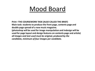 Mood Board
Print –THE COURSEWORK TASK (ALSO CALLED THE BRIEF)
Main task: students to produce the front page, contents page and
double page spread of a new music magazine.
(photoshop will be used for image manipulation and indesign will be
used for page layout and design features on contents page and article)
all images and text used must be original, produced by the
candidate, minimum of four images per candidate.
 