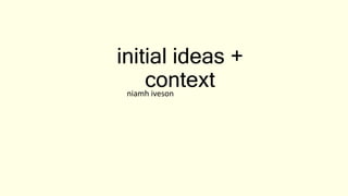 initial ideas +
context
niamh iveson
 