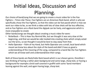 Initial Ideas, Discussion and 
Planning. 
Our choice of band/song that we are going to create a music video for is the Foo 
Fighters – Times Like These. Foo Fighters are an American Rock band, which is why we 
specifically chose the Foo Fighters, so that the video can be fast paced which is how we 
want our video to be, as we think a video with lots of slow shots will be less effective, 
and as Foo Fighters are a Rock band the digipak can be lively, and aggressive which is 
more enjoyable to create 
Other bands/songs we thought about creating a music video for were: 
• Nickelback – This Is How You Remind Me, but we thought it was very slow at the 
beginning, and that we would be side tracked into creating shots which simply acted 
out the lyrics, so we thought it would be best to stay away from that. 
• Hello Operator – Palm of my Hand, but Hello Operator are a small, local band which 
meant we knew less about the style of the band and didn’t have as good a 
understanding of the meaning of the song, compared to a band like the Foo Fighters 
which we all know well and understand/love their songs. 
Both of these bands are Rock/Indie Rock based which is our chosen genre, therefore I 
was thinking of having a rather plain background and some large, sharp text, or having a 
background for example a brick wall covered in graffiti with some ‘band members’ 
leaning against the wall, and again having large, sharp text. 
 
