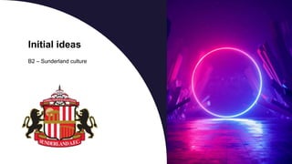 Initial ideas
B2 – Sunderland culture
 