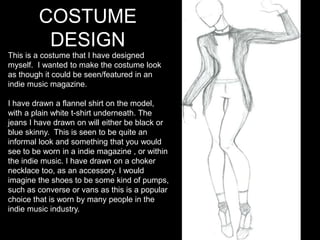 COSTUME
DESIGN
This is a costume that I have designed
myself. I wanted to make the costume look
as though it could be seen/featured in an
indie music magazine.
I have drawn a flannel shirt on the model,
with a plain white t-shirt underneath. The
jeans I have drawn on will either be black or
blue skinny. This is seen to be quite an
informal look and something that you would
see to be worn in a indie magazine , or within
the indie music. I have drawn on a choker
necklace too, as an accessory. I would
imagine the shoes to be some kind of pumps,
such as converse or vans as this is a popular
choice that is worn by many people in the
indie music industry.
 