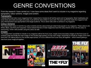 GENRE CONVENTIONS
From the research I have carried out, I now have some ideas that I want to include in my magazine regarding
typography, colour scheme, images and content.
Typography
I noticed that most indie music magazines that I researched or looked at all had the same sort of typography. Most mastheads and
cover lines were bold and bright and pretty much all fonts were written in sans serif. The sans serif fonts made the magazine look
very informal which was appropriate to the target audience. This is what I also wish to achieve in my magazine.
Colour Scheme
The colours that I have in mind for my colour scheme are the colours that got voted most popular in my magazine. These colours are:
White, Black, Hot Pink and Turquoise. I have noticed that lots of indie magazines have the colour theme of red. As this colour is
reoccurring, I think I will consider using this colour as well.
Images
The images that I would like to include in my magazine will be the front cover, maybe some secondary images on the front cover or
contents page and finally the main image on the double page spread. For the main image I would like to include an image of the main
band that I am talking about on the double page spread, or to do a different front cover story all together – which means getting a
new front cover image all together.
 