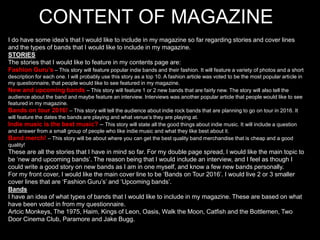 CONTENT OF MAGAZINE
I do have some idea’s that I would like to include in my magazine so far regarding stories and cover lines
and the types of bands that I would like to include in my magazine.
STORIES
The stories that I would like to feature in my contents page are:
Fashion Guru’s – This story will feature popular indie bands and their fashion. It will feature a variety of photos and a short
description for each one. I will probably use this story as a top 10. A fashion article was voted to be the most popular article in
my questionnaire, that people would like to see featured in my magazine.
New and upcoming bands – This story will feature 1 or 2 new bands that are fairly new. The story will also tell the
audience about the band and maybe feature an interview. Interviews was another popular article that people would like to see
featured in my magazine.
Bands on tour 2016! – This story will tell the audience about indie rock bands that are planning to go on tour in 2016. It
will feature the dates the bands are playing and what venue’s they are playing at.
Indie music is the best music? – This story will state all the good things about indie music. It will include a question
and answer from a small group of people who like indie music and what they like best about it.
Band merch! – This story will be about where you can get the best quality band merchandise that is cheap and a good
quality!
These are all the stories that I have in mind so far. For my double page spread, I would like the main topic to
be ‘new and upcoming bands’. The reason being that I would include an interview, and I feel as though I
could write a good story on new bands as I am in one myself, and know a few new bands personally.
For my front cover, I would like the main cover line to be ‘Bands on Tour 2016’. I would live 2 or 3 smaller
cover lines that are ‘Fashion Guru’s’ and ‘Upcoming bands’.
Bands
I have an idea of what types of bands that I would like to include in my magazine. These are based on what
have been voted in from my questionnaire.
Artcic Monkeys, The 1975, Haim, Kings of Leon, Oasis, Walk the Moon, Catfish and the Bottlemen, Two
Door Cinema Club, Paramore and Jake Bugg.
 