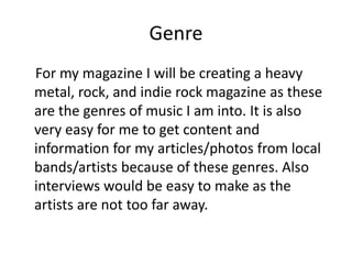 Genre
For my magazine I will be creating a heavy
metal, rock, and indie rock magazine as these
are the genres of music I a...