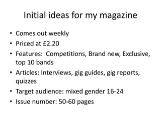 Initial ideas for my magazine
• Comes out weekly
• Priced at £2.20
• Features: Competitions, Brand new, Exclusive,
top 10 ...
