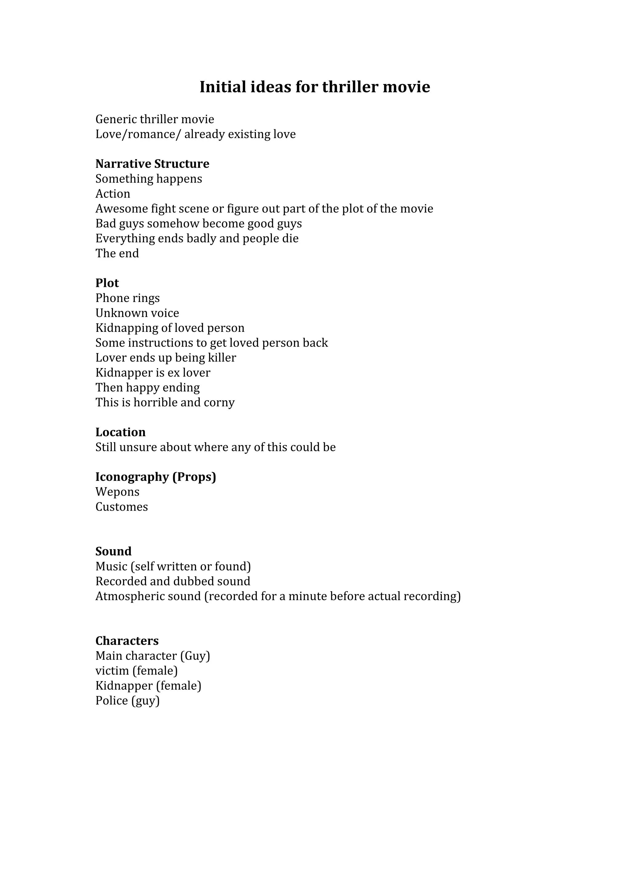 Initial ideas for thriller movie
Generic thriller movie
Love/romance/ already existing love
Narrative Structure
Something happens
Action
Awesome fight scene or figure out part of the plot of the movie
Bad guys somehow become good guys
Everything ends badly and people die
The end
Plot
Phone rings
Unknown voice
Kidnapping of loved person
Some instructions to get loved person back
Lover ends up being killer
Kidnapper is ex lover
Then happy ending
This is horrible and corny
Location
Still unsure about where any of this could be
Iconography (Props)
Wepons
Customes
Sound
Music (self written or found)
Recorded and dubbed sound
Atmospheric sound (recorded for a minute before actual recording)
Characters
Main character (Guy)
victim (female)
Kidnapper (female)
Police (guy)