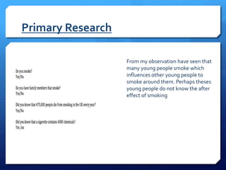 Primary Research
From my observation have seen that
many young people smoke which
influences other young people to
smoke around them. Perhaps theses
young people do not know the after
effect of smoking
 