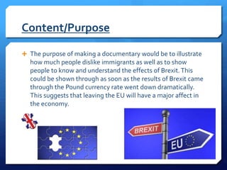 Content/Purpose
 The purpose of making a documentary would be to illustrate
how much people dislike immigrants as well as to show
people to know and understand the effects of Brexit.This
could be shown through as soon as the results of Brexit came
through the Pound currency rate went down dramatically.
This suggests that leaving the EU will have a major affect in
the economy.
 