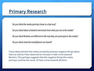 Primary Research
I have observed that the media constantly portrays negative things about
Islam as well as I have observed an increase in hate crime towards
Muslims.This perhaps suggests that the negative things the media
portrays could be the cause of hate crimes towards Muslims
 