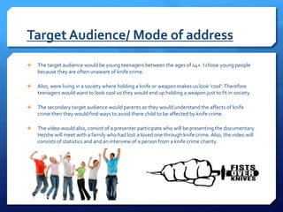 Target Audience/ Mode of address
 The target audience would be young teenagers between the ages of 14+. I chose young people
because they are often unaware of knife crime.
 Also, were living in a society where holding a knife or weapon makes us look ‘cool’.Therefore
teenagers would want to look cool so they would end up holding a weapon just to fit in society.
 The secondary target audience would parents as they would understand the affects of knife
crime then they would find ways to avoid there child to be affected by knife crime.
 The video would also, consist of a presenter participate who will be presenting the documentary.
He/she will meet with a family who had lost a loved one through knife crime. Also, the video will
consists of statistics and and an interview of a person from a knife crime charity.
 