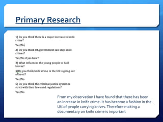 Primary Research
From my observation I have found that there has been
an increase in knife crime. It has become a fashion in the
UK of people carrying knives.Therefore making a
documentary on knife crime is important
 
