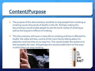 Content/Purpose
 The purpose of this documentary would be to stop people from smoking as
smoking causes thousands of deaths in the UK. Perhaps making this
documentary would enable people to see the harsh reality of smoking as
well as the long term effects of smoking.
 This documentary will cover a mans life on smoking and how it affected his
health, the video will also, consist of the mans family talking about his
addiction and how they try to stop him.This would enable the audience to
feel sympathy for man. And perhaps this would enable them to find ways
in which they can stop smoking.
 