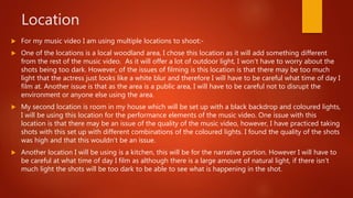 Location
 For my music video I am using multiple locations to shoot:-
 One of the locations is a local woodland area, I chose this location as it will add something different
from the rest of the music video. As it will offer a lot of outdoor light, I won’t have to worry about the
shots being too dark. However, of the issues of filming is this location is that there may be too much
light that the actress just looks like a white blur and therefore I will have to be careful what time of day I
film at. Another issue is that as the area is a public area, I will have to be careful not to disrupt the
environment or anyone else using the area.
 My second location is room in my house which will be set up with a black backdrop and coloured lights,
I will be using this location for the performance elements of the music video. One issue with this
location is that there may be an issue of the quality of the music video, however, I have practiced taking
shots with this set up with different combinations of the coloured lights. I found the quality of the shots
was high and that this wouldn’t be an issue.
 Another location I will be using is a kitchen, this will be for the narrative portion. However I will have to
be careful at what time of day I film as although there is a large amount of natural light, if there isn’t
much light the shots will be too dark to be able to see what is happening in the shot.
 