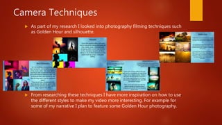 Camera Techniques
 As part of my research I looked into photography filming techniques such
as Golden Hour and silhouette.
 From researching these techniques I have more inspiration on how to use
the different styles to make my video more interesting. For example for
some of my narrative I plan to feature some Golden Hour photography.
 