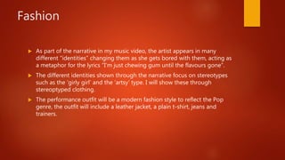 Fashion
 As part of the narrative in my music video, the artist appears in many
different “identities” changing them as she gets bored with them, acting as
a metaphor for the lyrics “I’m just chewing gum until the flavours gone”.
 The different identities shown through the narrative focus on stereotypes
such as the ‘girly girl’ and the ‘artsy’ type. I will show these through
stereoptyped clothing.
 The performance outfit will be a modern fashion style to reflect the Pop
genre, the outfit will include a leather jacket, a plain t-shirt, jeans and
trainers.
 